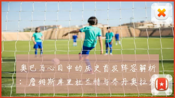 奥巴马心目中的历史首发阵容解析：詹姆斯库里杜兰特与乔丹奥拉朱旺的传奇组合