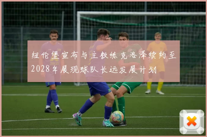 纽伦堡宣布与主教练克洛泽续约至2028年展现球队长远发展计划
