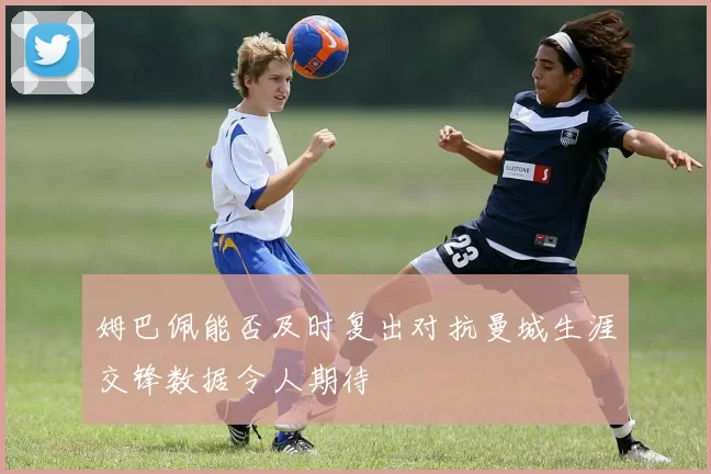 姆巴佩能否及时复出对抗曼城生涯交锋数据令人期待