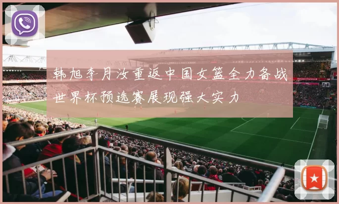 韩旭李月汝重返中国女篮全力备战世界杯预选赛展现强大实力