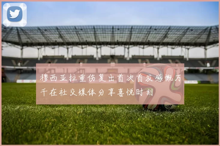 穆西亚拉重伤复出首次首发感慨万千在社交媒体分享喜悦时刻