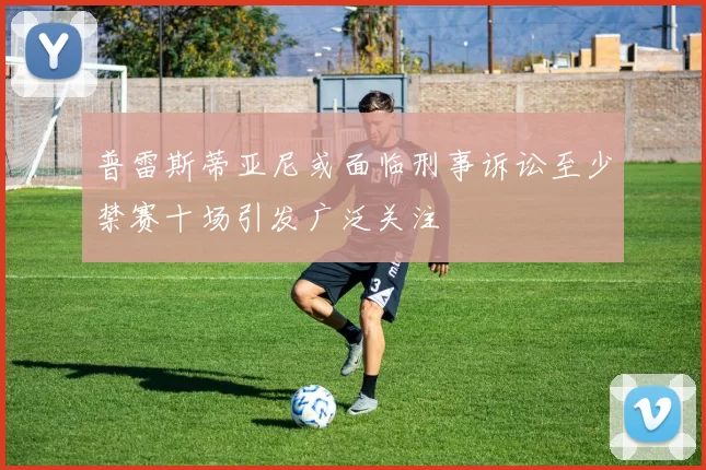 普雷斯蒂亚尼或面临刑事诉讼至少禁赛十场引发广泛关注