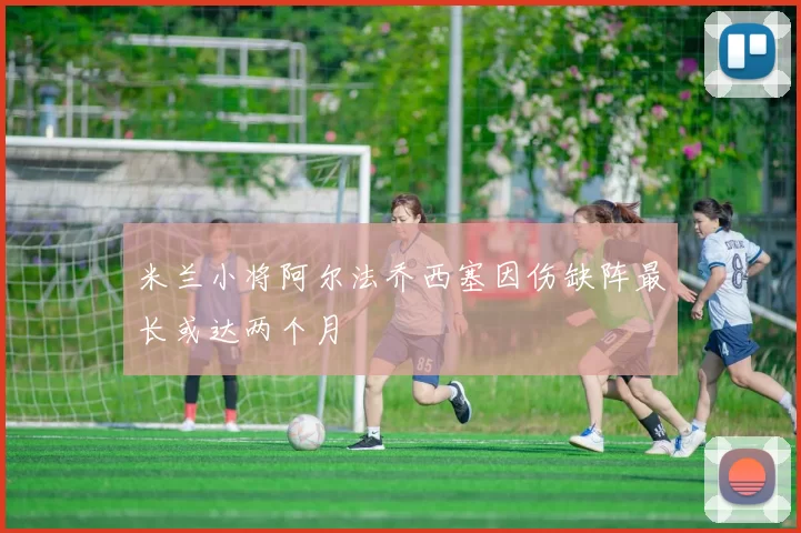米兰小将阿尔法乔西塞因伤缺阵最长或达两个月