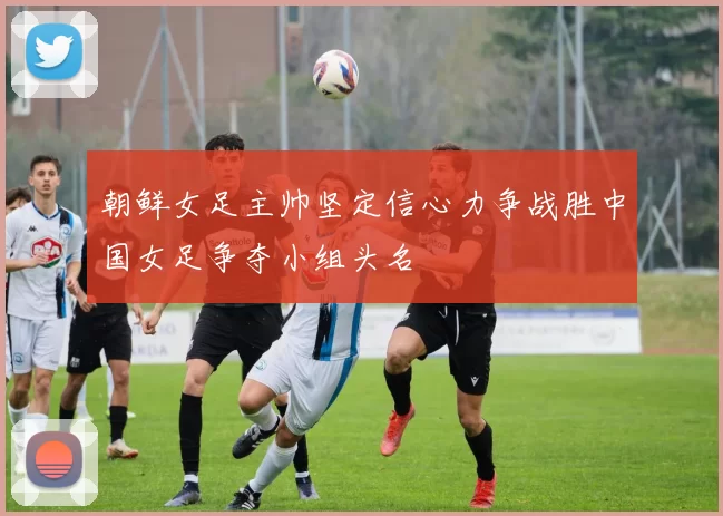 朝鲜女足主帅坚定信心力争战胜中国女足争夺小组头名