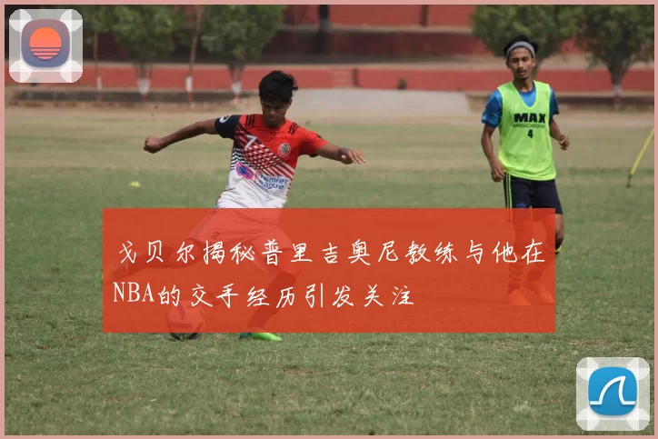 戈贝尔揭秘普里吉奥尼教练与他在NBA的交手经历引发关注