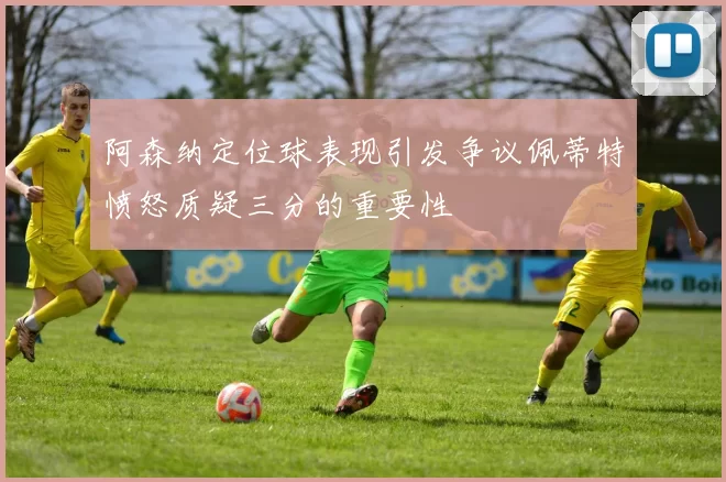 阿森纳定位球表现引发争议佩蒂特愤怒质疑三分的重要性