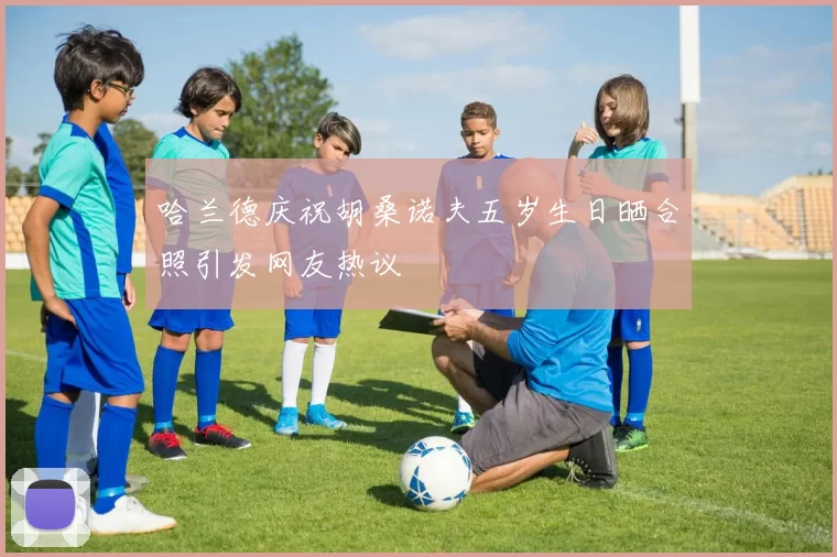 哈兰德庆祝胡桑诺夫五岁生日晒合照引发网友热议