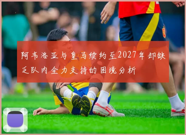 阿韦洛亚与皇马续约至2027年却缺乏队内全力支持的困境分析