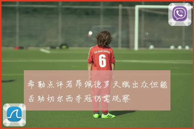 希勒点评若昂佩德罗天赋出众但能否助切尔西夺冠仍需观察