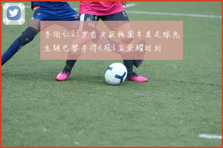 李刚仁25岁首次获韩国年度足球先生随巴黎夺得6冠1亚荣耀时刻