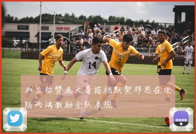 加兰称赞老大哥搭档默契邓恩在攻防两端激励全队表现