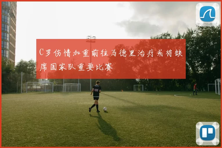 C罗伤情加重前往马德里治疗或将缺席国家队重要比赛