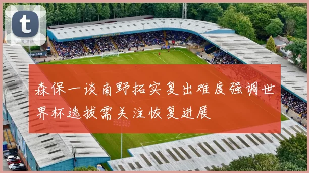 森保一谈南野拓实复出难度强调世界杯选拔需关注恢复进展