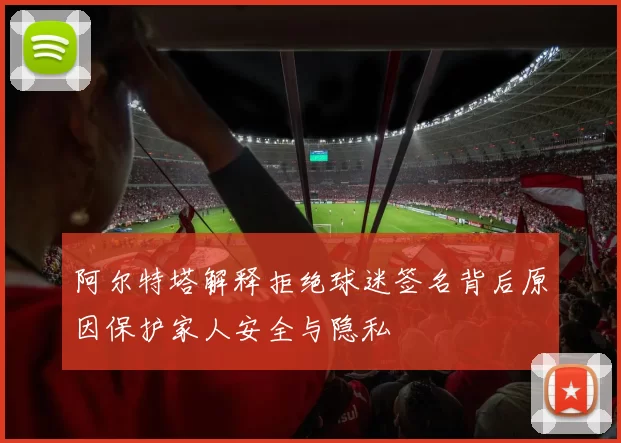 阿尔特塔解释拒绝球迷签名背后原因保护家人安全与隐私
