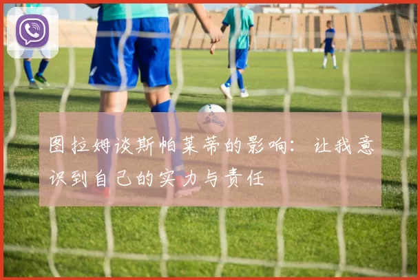 图拉姆谈斯帕莱蒂的影响：让我意识到自己的实力与责任