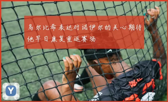 乌尔比希表达对诺伊尔的关心期待他早日康复重返赛场