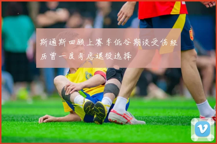 斯通斯回顾上赛季低谷期谈受伤经历曾一度考虑退役选择