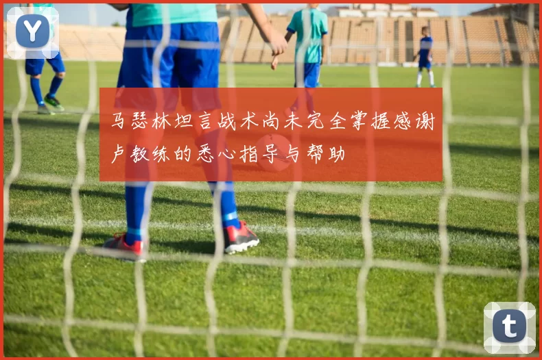 马瑟林坦言战术尚未完全掌握感谢卢教练的悉心指导与帮助