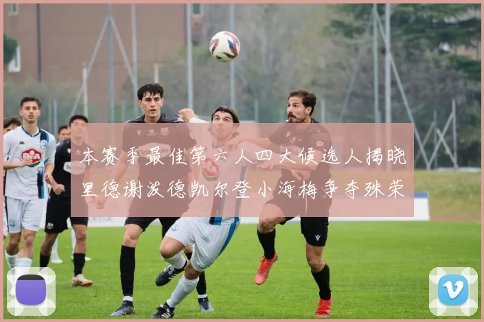 本赛季最佳第六人四大候选人揭晓里德谢泼德凯尔登小海梅争夺殊荣