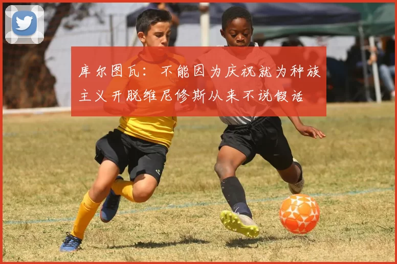 库尔图瓦：不能因为庆祝就为种族主义开脱维尼修斯从来不说假话