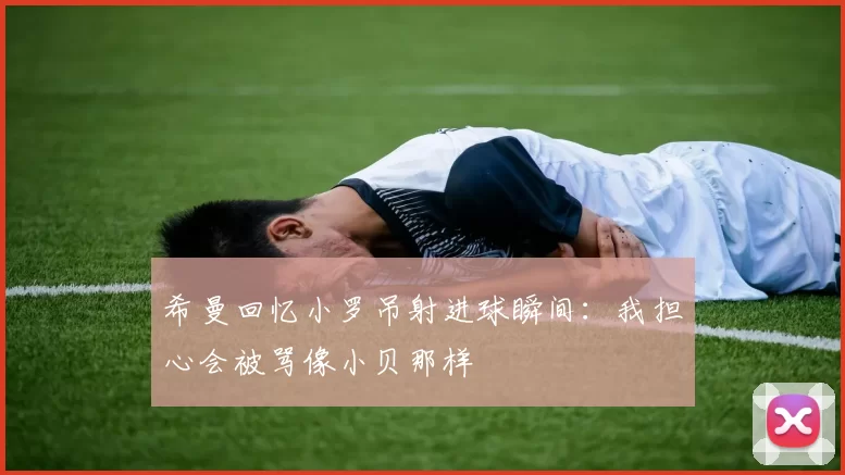 希曼回忆小罗吊射进球瞬间：我担心会被骂像小贝那样