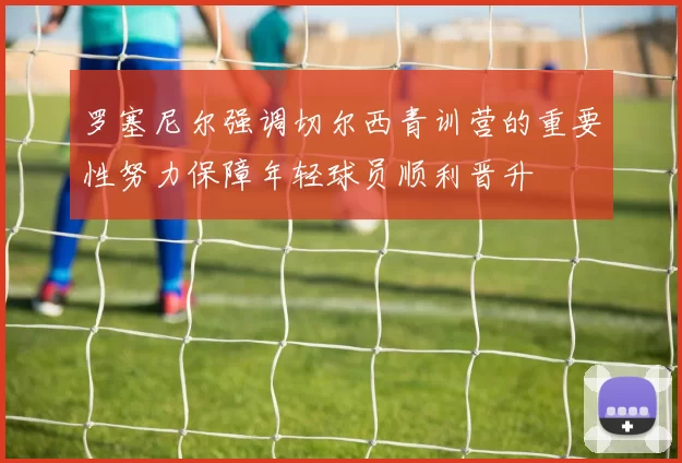 罗塞尼尔强调切尔西青训营的重要性努力保障年轻球员顺利晋升
