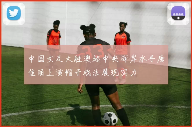 中国女足大胜澳超中央海岸水手唐佳丽上演帽子戏法展现实力