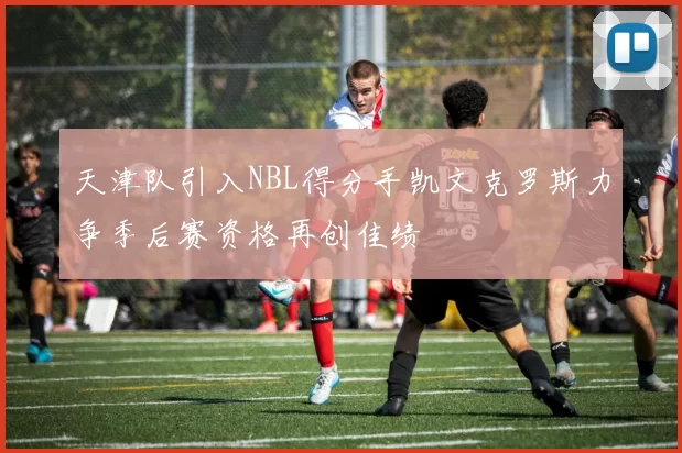 天津队引入NBL得分手凯文克罗斯力争季后赛资格再创佳绩